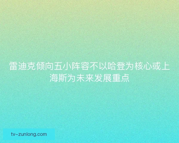 雷迪克倾向五小阵容不以哈登为核心或上海斯为未来发展重点