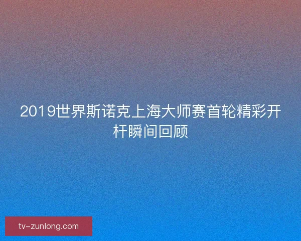 2019世界斯诺克上海大师赛首轮精彩开杆瞬间回顾
