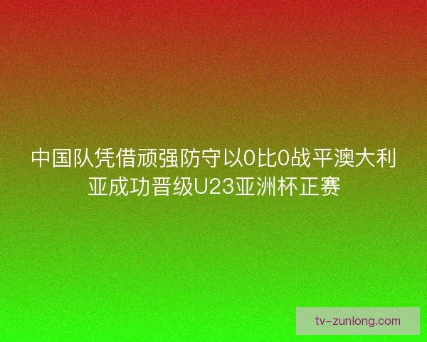 中国队凭借顽强防守以0比0战平澳大利亚成功晋级U23亚洲杯正赛