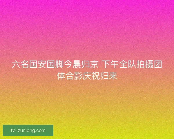 六名国安国脚今晨归京 下午全队拍摄团体合影庆祝归来