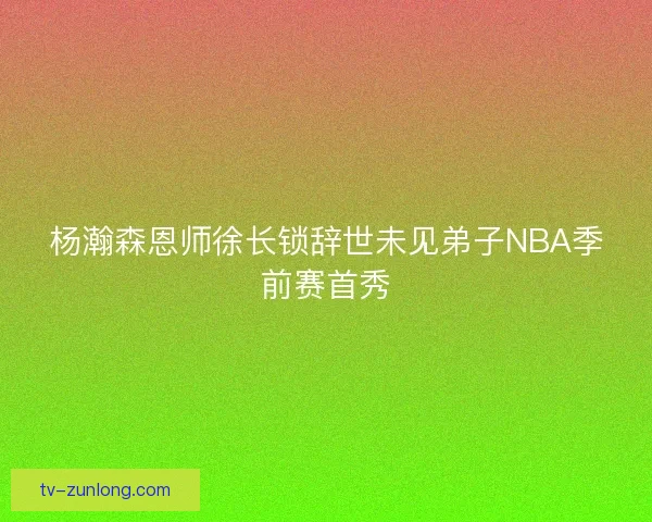 杨瀚森恩师徐长锁辞世未见弟子NBA季前赛首秀