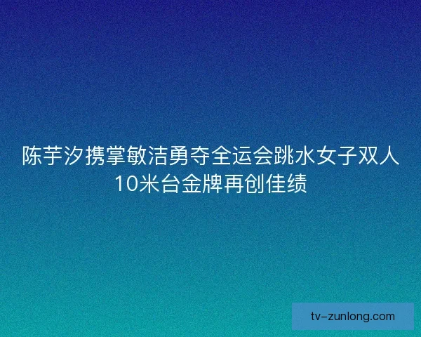陈芋汐携掌敏洁勇夺全运会跳水女子双人10米台金牌再创佳绩