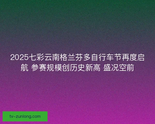2025七彩云南格兰芬多自行车节再度启航 参赛规模创历史新高 盛况空前