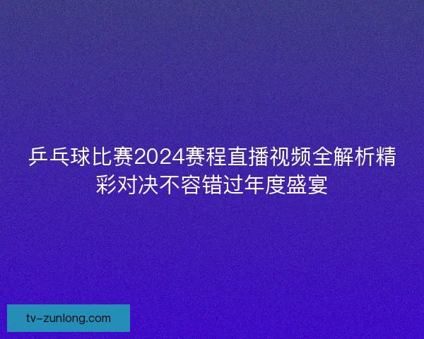 乒乓球比赛2024赛程直播视频全解析精彩对决不容错过年度盛宴