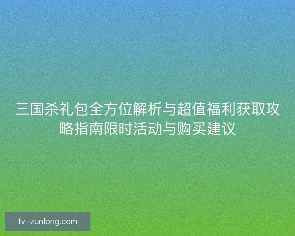 三国杀礼包全方位解析与超值福利获取攻略指南限时活动与购买建议