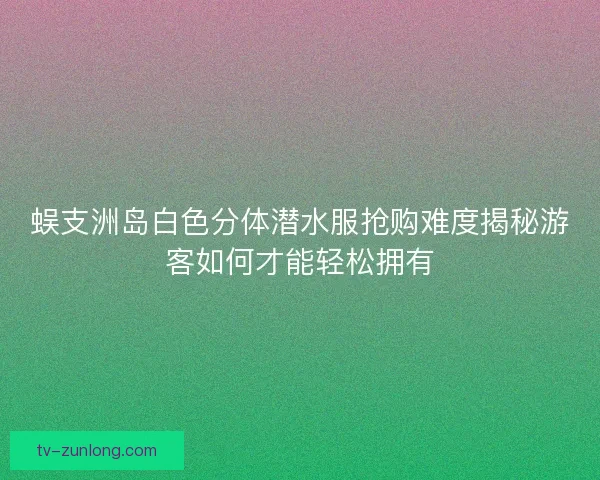 蜈支洲岛白色分体潜水服抢购难度揭秘游客如何才能轻松拥有