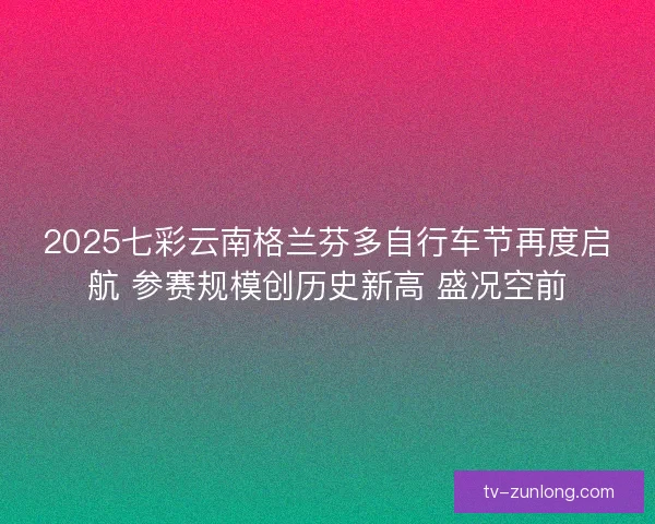 2025七彩云南格兰芬多自行车节再度启航 参赛规模创历史新高 盛况空前