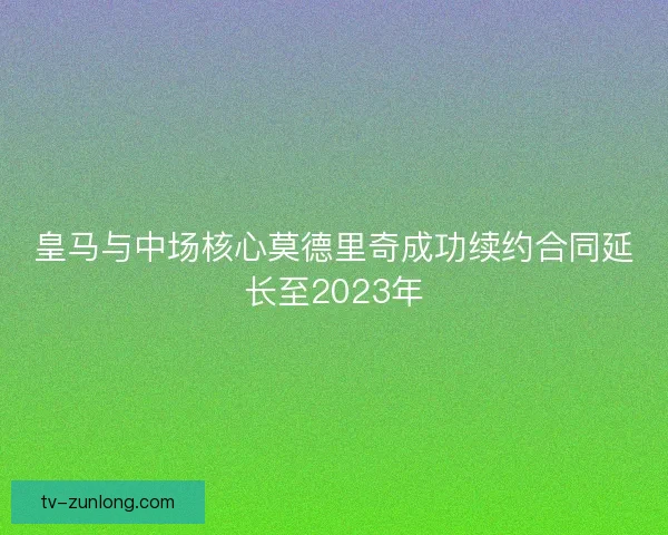 皇马与中场核心莫德里奇成功续约合同延长至2023年