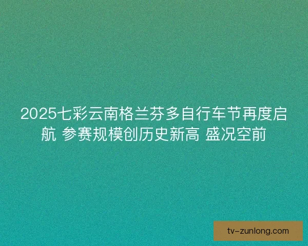 2025七彩云南格兰芬多自行车节再度启航 参赛规模创历史新高 盛况空前
