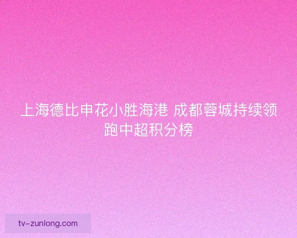 上海德比申花小胜海港 成都蓉城持续领跑中超积分榜