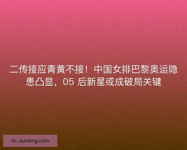 二传接应青黄不接！中国女排巴黎奥运隐患凸显，05 后新星或成破局关键