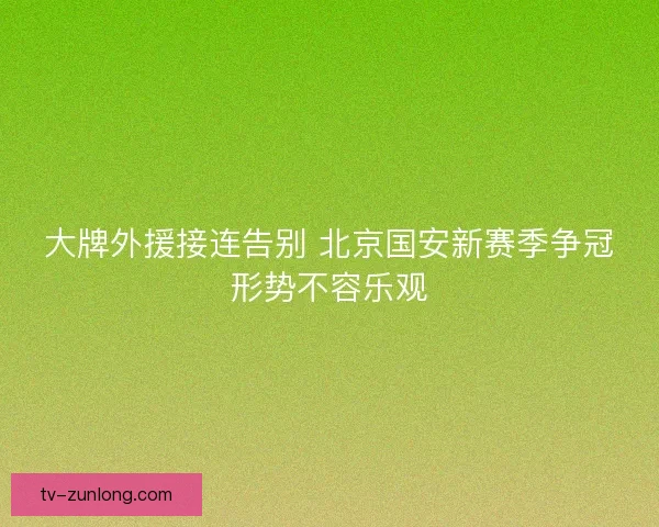 大牌外援接连告别 北京国安新赛季争冠形势不容乐观 大牌外援接连告别 北京国安新赛季争冠形势不容乐观