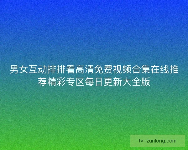 男女互动排排看高清免费视频合集在线推荐精彩专区每日更新大全版 男女互动排排看高清免费视频合集在线推荐精彩专区每日更新大全版
