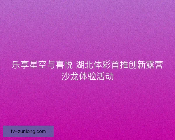 乐享星空与喜悦 湖北体彩首推创新露营沙龙体验活动 乐享星空与喜悦 湖北体彩首推创新露营沙龙体验活动