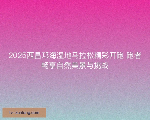 2025西昌邛海湿地马拉松精彩开跑 跑者畅享自然美景与挑战 2025西昌邛海湿地马拉松精彩开跑 跑者畅享自然美景与挑战