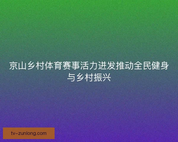 京山乡村体育赛事活力迸发推动全民健身与乡村振兴 京山乡村体育赛事活力迸发推动全民健身与乡村振兴