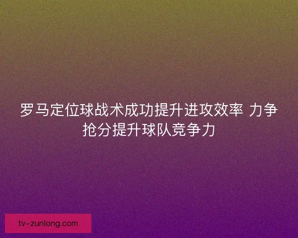 罗马定位球战术成功提升进攻效率 力争抢分提升球队竞争力 罗马定位球战术成功提升进攻效率 力争抢分提升球队竞争力