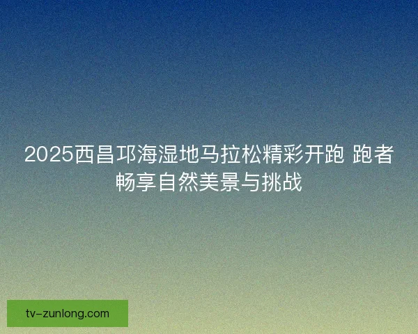 2025西昌邛海湿地马拉松精彩开跑 跑者畅享自然美景与挑战