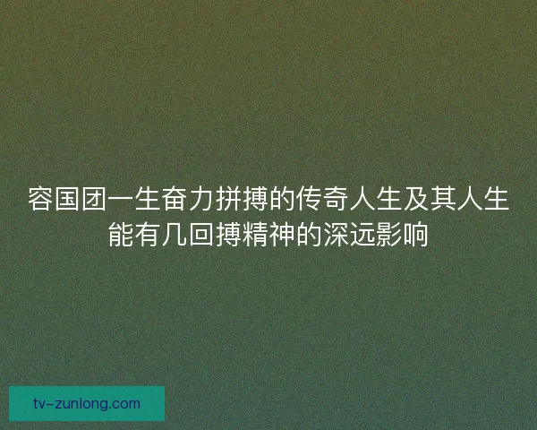 容国团一生奋力拼搏的传奇人生及其人生能有几回搏精神的深远影响