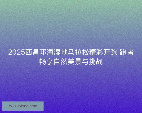 2025西昌邛海湿地马拉松精彩开跑 跑者畅享自然美景与挑战