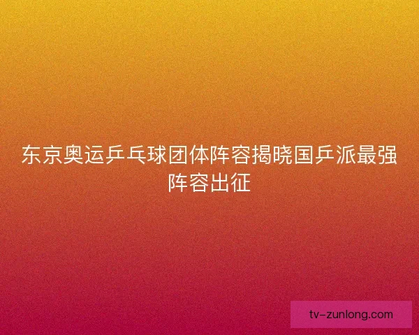 东京奥运乒乓球团体阵容揭晓国乒派最强阵容出征