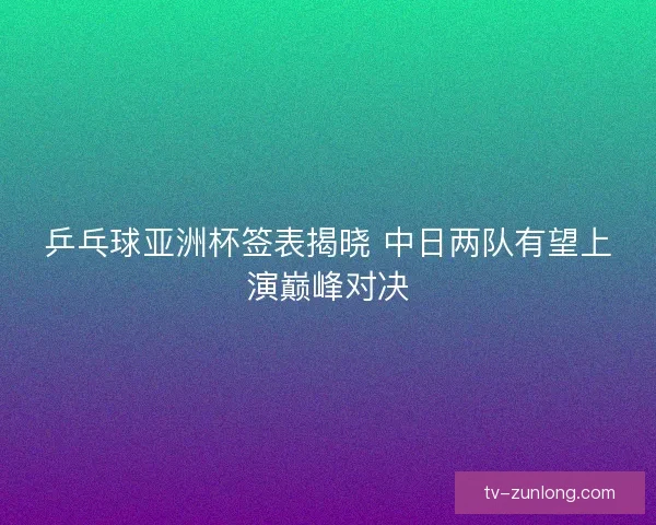 乒乓球亚洲杯签表揭晓 中日两队有望上演巅峰对决